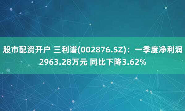 股市配资开户 三利谱(002876.SZ)：一季度净利润2963.28万元 同比下降3.62%