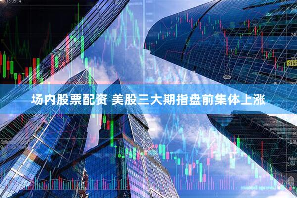 场内股票配资 美股三大期指盘前集体上涨